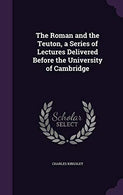 The Roman and the Teuton. a Series of Lectures Delivered Before the University of Cambridge