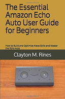 The Essential Amazon Echo Auto User Guide for Beginners: How to Build and Optimize Alexa Skills and Master the Echo Auto