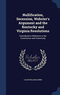 Nullification. Secession. Webster's Argument and the Kentucky and Virginia Resolutions: Considered in Reference to the Constitution and Historically