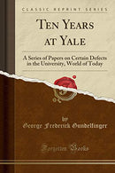 Ten Years at Yale: A Series of Papers on Certain Defects in the University. World of Today (Classic Reprint)