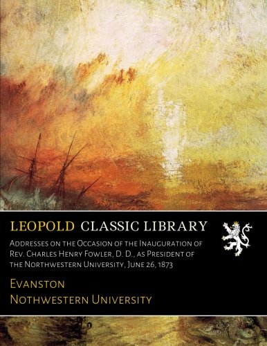 Addresses on the Occasion of the Inauguration of Rev. Charles Henry Fowler. D. D.. as President of the Northwestern University. June 26. 1873