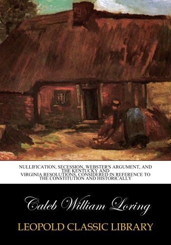 Nullification. secession. Webster's argument. and the Kentucky and Virginia resolutions. considered in reference to the Constitution and historicall