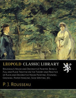 Rousseau's House and Decorative Painter. Being a Full and Plain Treatise on the Theory and Practice of Plain and Decorative House Painting. Staining