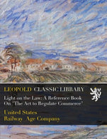 Light on the Law: A Reference Book On "The Act to Regulate Commerce"